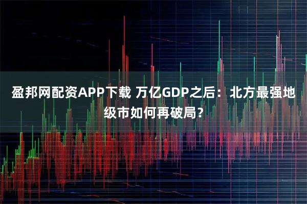 盈邦网配资APP下载 万亿GDP之后：北方最强地级市如何再破局？
