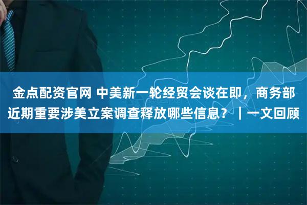 金点配资官网 中美新一轮经贸会谈在即，商务部近期重要涉美立案调查释放哪些信息？｜一文回顾