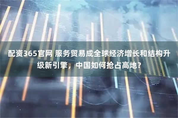 配资365官网 服务贸易成全球经济增长和结构升级新引擎，中国如何抢占高地？