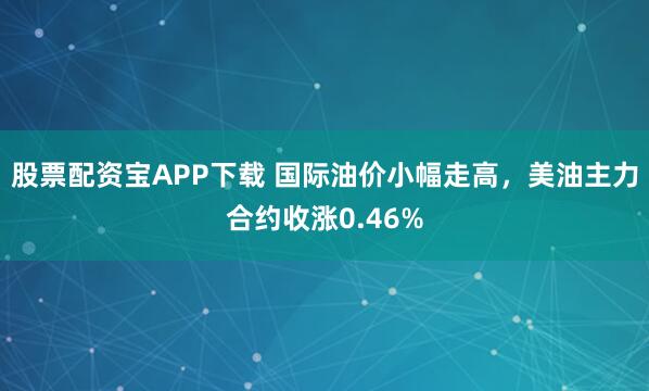 股票配资宝APP下载 国际油价小幅走高，美油主力合约收涨0.46%