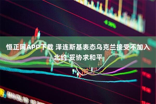 恒正网APP下载 泽连斯基表态乌克兰接受不加入北约 妥协求和平