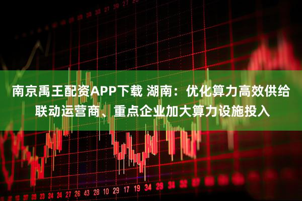 南京禹王配资APP下载 湖南：优化算力高效供给 联动运营商、重点企业加大算力设施投入