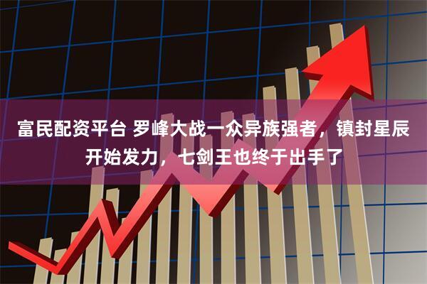 富民配资平台 罗峰大战一众异族强者，镇封星辰开始发力，七剑王也终于出手了