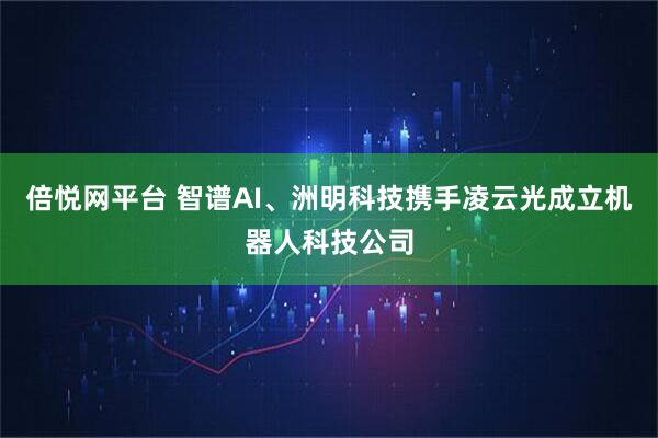 倍悦网平台 智谱AI、洲明科技携手凌云光成立机器人科技公司