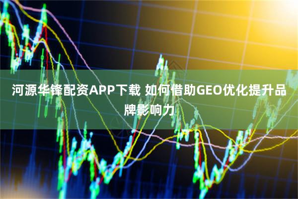 河源华锋配资APP下载 如何借助GEO优化提升品牌影响力