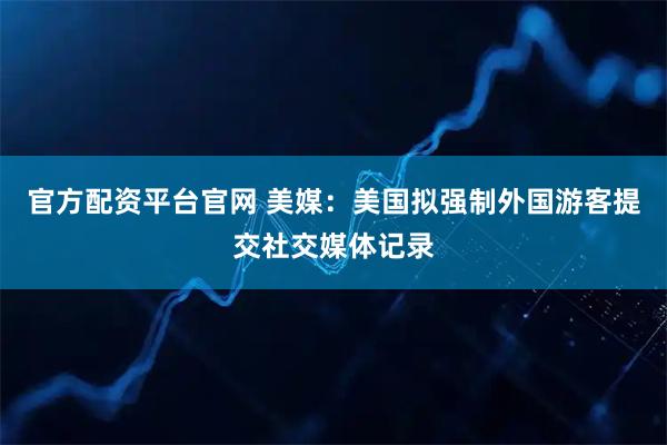 官方配资平台官网 美媒：美国拟强制外国游客提交社交媒体记录