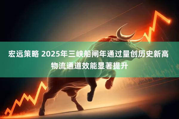 宏远策略 2025年三峡船闸年通过量创历史新高 物流通道效能显著提升