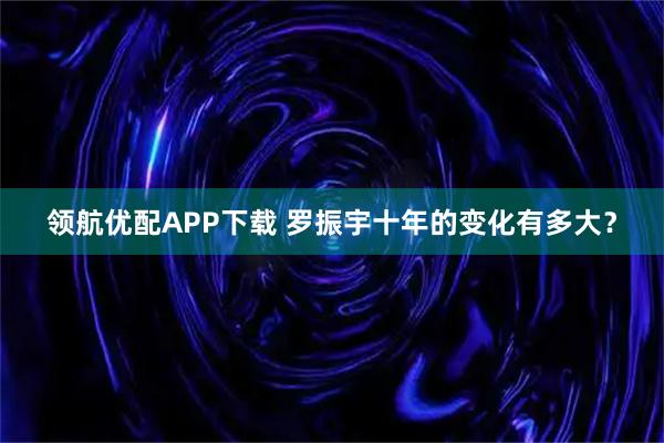 领航优配APP下载 罗振宇十年的变化有多大？