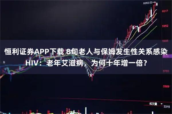恒利证券APP下载 8旬老人与保姆发生性关系感染HIV：老年艾滋病，为何十年增一倍？