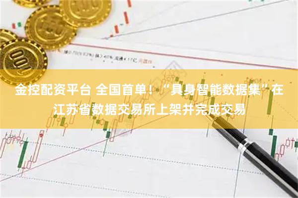 金控配资平台 全国首单！“具身智能数据集”在江苏省数据交易所上架并完成交易