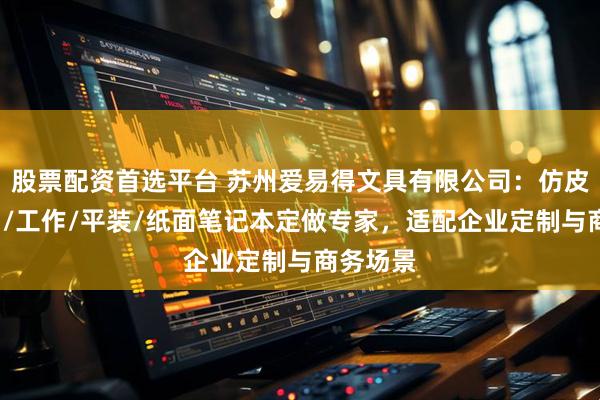 股票配资首选平台 苏州爱易得文具有限公司：仿皮/充电宝/工作/平装/纸面笔记本定做专家，适配企业定制与商务场景