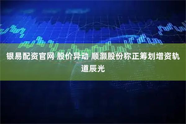 银易配资官网 股价异动 顺灏股份称正筹划增资轨道辰光