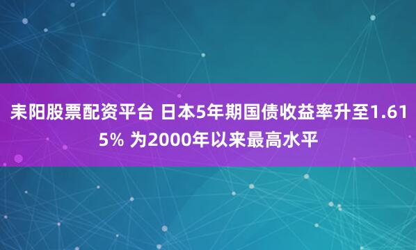 耒阳股票配资平台 日本5年期国债收益率升至1.615% 为2000年以来最高水平