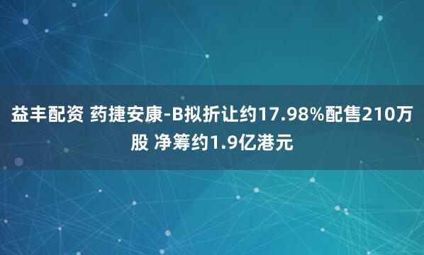 益丰配资 药捷安康-B拟折让约17.98%配售210万股 净筹约1.9亿港元