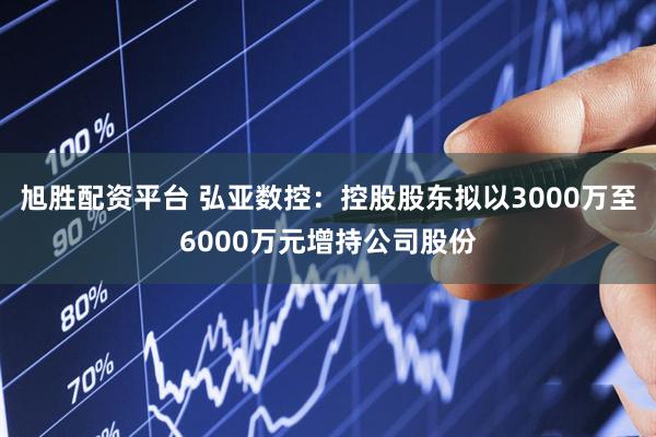 旭胜配资平台 弘亚数控：控股股东拟以3000万至6000万元增持公司股份