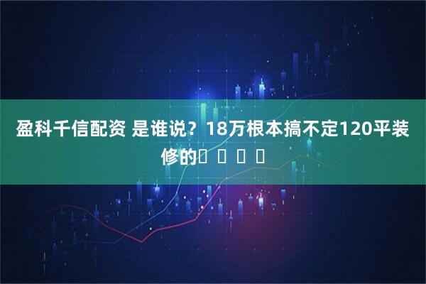 盈科千信配资 是谁说？18万根本搞不定120平装修的❗️❗️