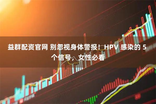 益群配资官网 别忽视身体警报！HPV 感染的 5 个信号，女性必看