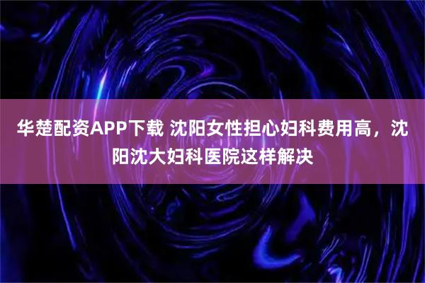 华楚配资APP下载 沈阳女性担心妇科费用高，沈阳沈大妇科医院这样解决