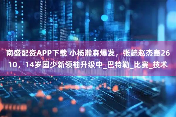 南盛配资APP下载 小杨瀚森爆发，张懿赵杰轰2610，14岁国少新领袖升级中_巴特勒_比赛_技术