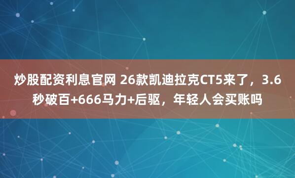 炒股配资利息官网 26款凯迪拉克CT5来了，3.6秒破百+666马力+后驱，年轻人会买账吗