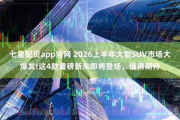 七星配资app官网 2026上半年大型SUV市场大爆发!这4款重磅新车即将登场，值得期待