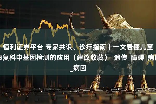 恒利证券平台 专家共识、诊疗指南丨一文看懂儿童康复科中基因检测的应用（建议收藏）_遗传_障碍_病因