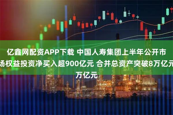 亿鑫网配资APP下载 中国人寿集团上半年公开市场权益投资净买入超900亿元 合并总资产突破8万亿元