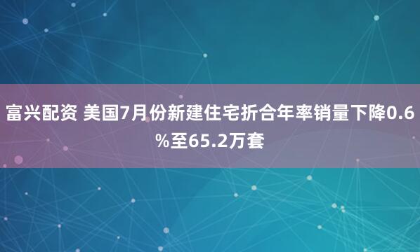 富兴配资 美国7月份新建住宅折合年率销量下降0.6%至65.2万套