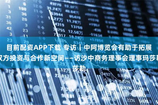 目前配资APP下载 专访｜中阿博览会有助于拓展双方投资与合作新空间——访沙中商务理事会理事玛莎勒