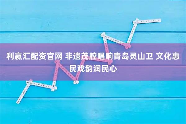 利赢汇配资官网 非遗茂腔唱响青岛灵山卫 文化惠民戏韵润民心