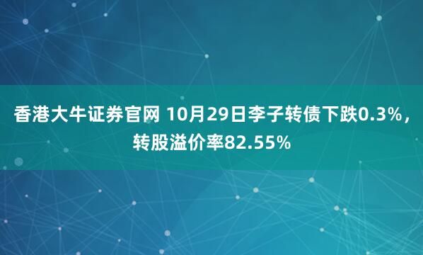 香港大牛证券官网 10月29日李子转债下跌0.3%，转股溢价率82.55%